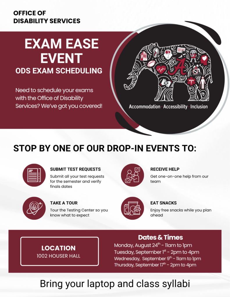 Office of Disability Services Exam Ease Event Need to schedule your exams with the Office of Disability Services? We’ve got you covered! Stop by one of our drop-in events to: Submit Exam Requests Submit all your test requests for the semester and verify finals dates Receive Help Get one-on-one help from our team Take a Tour Tour the Testing Center so you know what to expect Eat Snacks Enjoy free snacks while you plan ahead Dates & Times Monday, August 24th – 11am to 1pm Tuesday, September 1 – 2pm to 4pm Wednesday, September 9 – 11am to 1pm Thursday, September 17th – 2pm to 4pm Bring your laptop and class syllabi Accommodation. Accessibility. Inclusion. Location 1002 Houser Hall